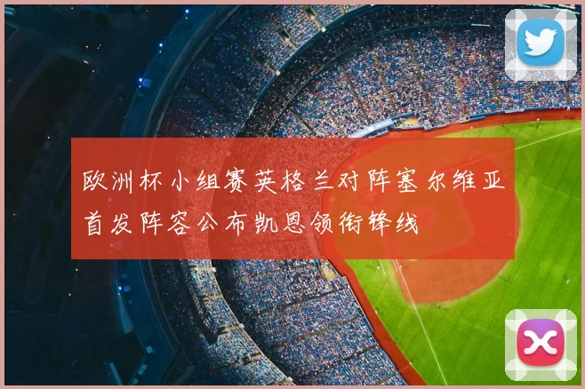欧洲杯小组赛英格兰对阵塞尔维亚首发阵容公布凯恩领衔锋线