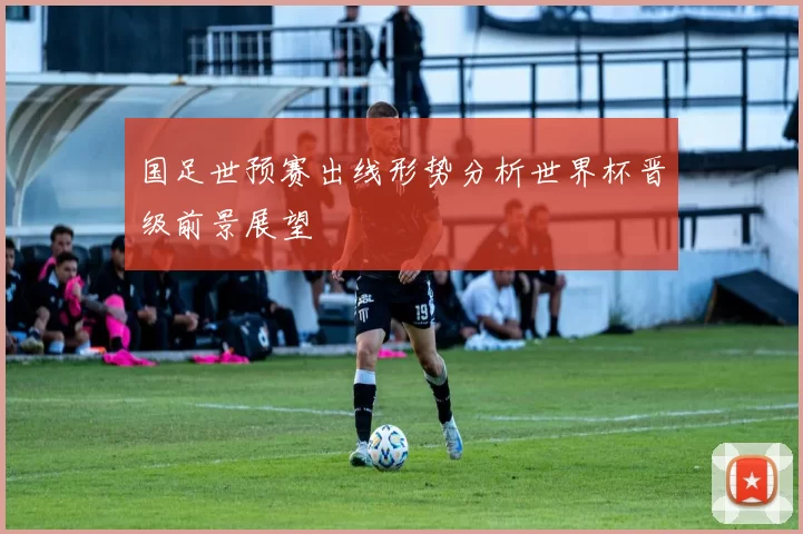 国足世预赛出线形势分析世界杯晋级前景展望