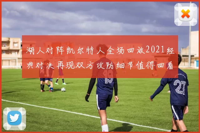 湖人对阵凯尔特人全场回放2021经典对决再现双方攻防细节值得回看