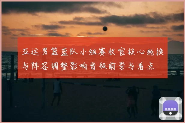 亚运男篮蓝队小组赛收官核心轮换与阵容调整影响晋级前景与看点