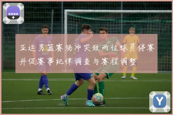 亚运男篮赛场冲突致两位球员停赛并促赛事纪律调查与赛程调整