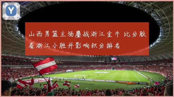 山西男篮主场鏖战浙江金牛 比分胶着浙江小胜并影响积分排名