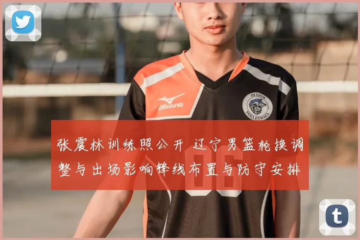 张震林训练照公开 辽宁男篮轮换调整与出场影响锋线布置与防守安排