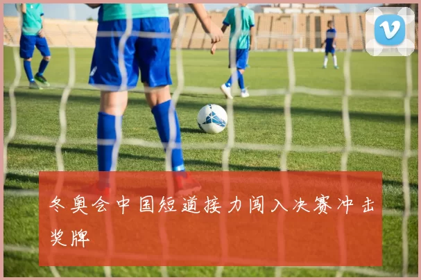冬奥会中国短道接力闯入决赛冲击奖牌