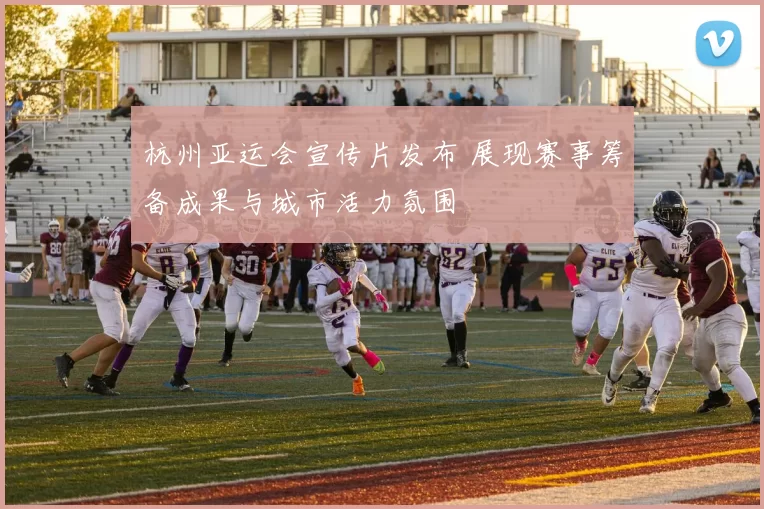杭州亚运会宣传片发布 展现赛事筹备成果与城市活力氛围