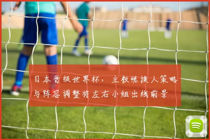 日本晋级世界杯，主教练换人策略与阵容调整将左右小组出线前景