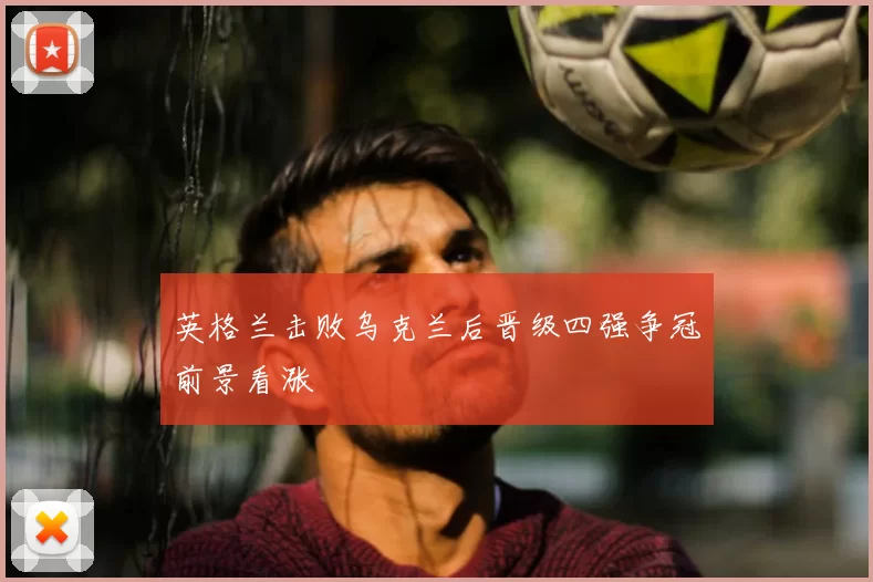 英格兰击败乌克兰后晋级四强争冠前景看涨