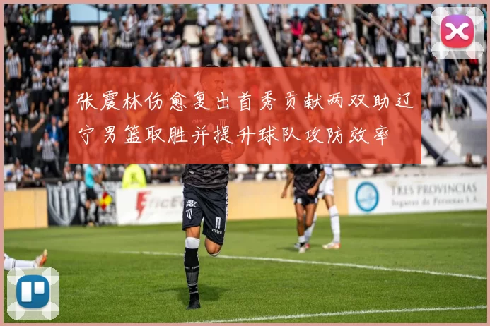 张震林伤愈复出首秀贡献两双助辽宁男篮取胜并提升球队攻防效率