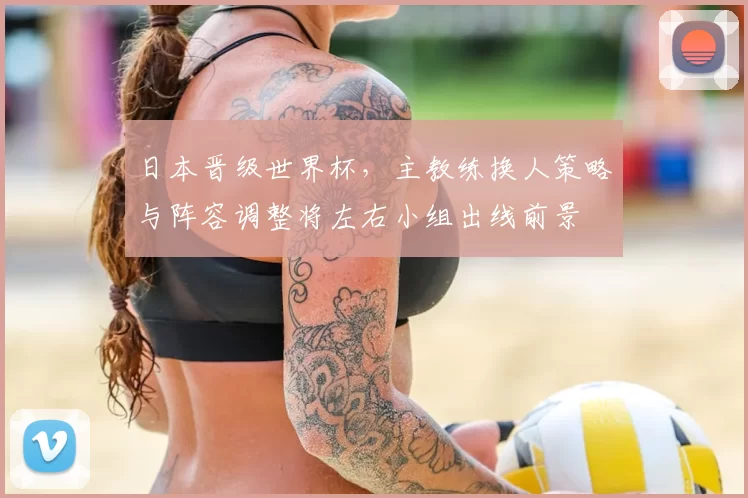 日本晋级世界杯，主教练换人策略与阵容调整将左右小组出线前景