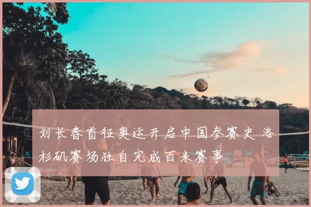 刘长春首征奥运开启中国参赛史 洛杉矶赛场独自完成百米赛事