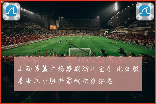 山西男篮主场鏖战浙江金牛 比分胶着浙江小胜并影响积分排名