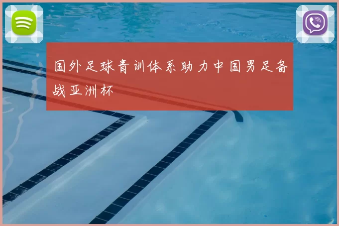 国外足球青训体系助力中国男足备战亚洲杯