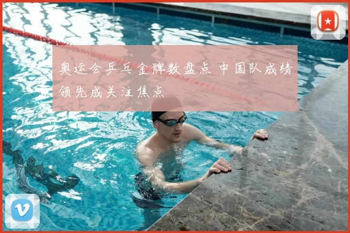 奥运会乒乓金牌数盘点 中国队成绩领先成关注焦点