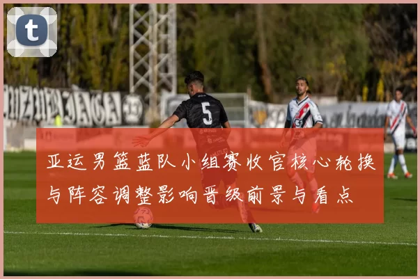 亚运男篮蓝队小组赛收官核心轮换与阵容调整影响晋级前景与看点