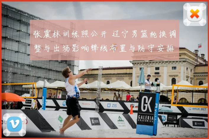 张震林训练照公开 辽宁男篮轮换调整与出场影响锋线布置与防守安排